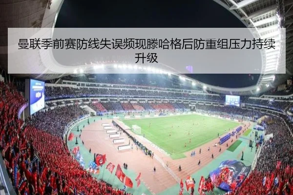 曼联季前赛防线失误频现滕哈格后防重组压力持续升级