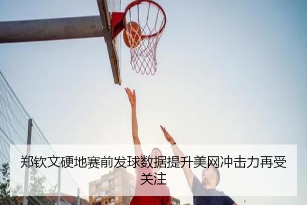 郑钦文硬地赛前发球数据提升美网冲击力再受关注