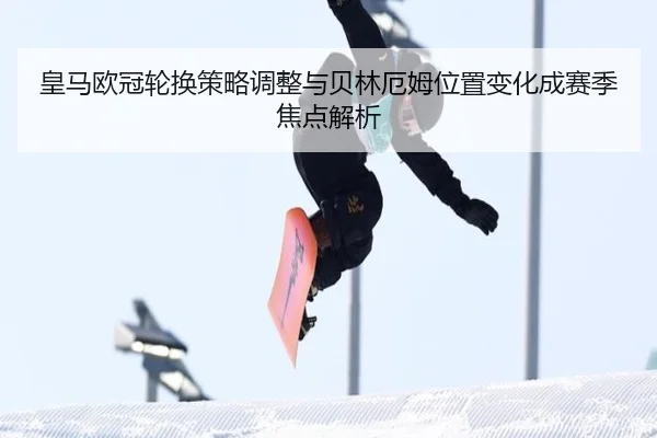 皇马欧冠轮换策略调整与贝林厄姆位置变化成赛季焦点解析