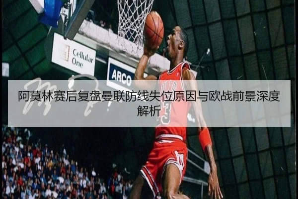 阿莫林赛后复盘曼联防线失位原因与欧战前景深度解析