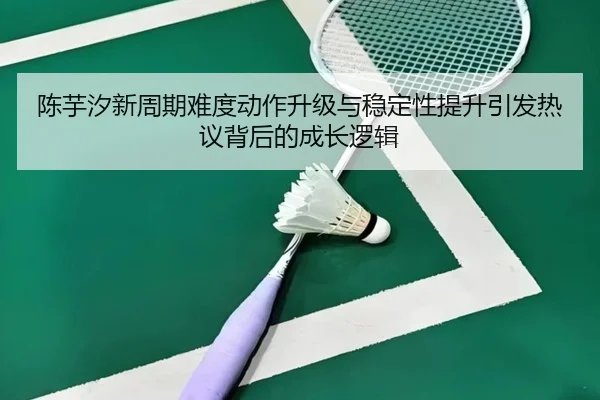陈芋汐新周期难度动作升级与稳定性提升引发热议背后的成长逻辑